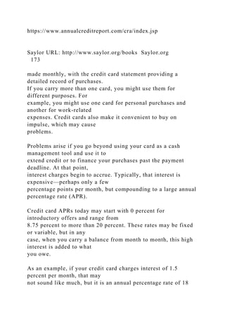 https://www.annualcreditreport.com/cra/index.jsp
Saylor URL: http://www.saylor.org/books Saylor.org
173
made monthly, with the credit card statement providing a
detailed record of purchases.
If you carry more than one card, you might use them for
different purposes. For
example, you might use one card for personal purchases and
another for work-related
expenses. Credit cards also make it convenient to buy on
impulse, which may cause
problems.
Problems arise if you go beyond using your card as a cash
management tool and use it to
extend credit or to finance your purchases past the payment
deadline. At that point,
interest charges begin to accrue. Typically, that interest is
expensive—perhaps only a few
percentage points per month, but compounding to a large annual
percentage rate (APR).
Credit card APRs today may start with 0 percent for
introductory offers and range from
8.75 percent to more than 20 percent. These rates may be fixed
or variable, but in any
case, when you carry a balance from month to month, this high
interest is added to what
you owe.
As an example, if your credit card charges interest of 1.5
percent per month, that may
not sound like much, but it is an annual percentage rate of 18
 