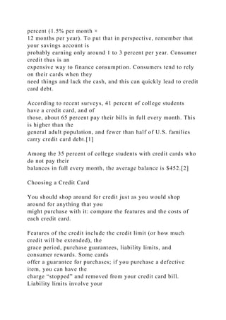 percent (1.5% per month ×
12 months per year). To put that in perspective, remember that
your savings account is
probably earning only around 1 to 3 percent per year. Consumer
credit thus is an
expensive way to finance consumption. Consumers tend to rely
on their cards when they
need things and lack the cash, and this can quickly lead to credit
card debt.
According to recent surveys, 41 percent of college students
have a credit card, and of
those, about 65 percent pay their bills in full every month. This
is higher than the
general adult population, and fewer than half of U.S. families
carry credit card debt.[1]
Among the 35 percent of college students with credit cards who
do not pay their
balances in full every month, the average balance is $452.[2]
Choosing a Credit Card
You should shop around for credit just as you would shop
around for anything that you
might purchase with it: compare the features and the costs of
each credit card.
Features of the credit include the credit limit (or how much
credit will be extended), the
grace period, purchase guarantees, liability limits, and
consumer rewards. Some cards
offer a guarantee for purchases; if you purchase a defective
item, you can have the
charge “stopped” and removed from your credit card bill.
Liability limits involve your
 