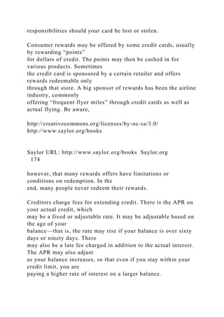 responsibilities should your card be lost or stolen.
Consumer rewards may be offered by some credit cards, usually
by rewarding “points”
for dollars of credit. The points may then be cashed in for
various products. Sometimes
the credit card is sponsored by a certain retailer and offers
rewards redeemable only
through that store. A big sponsor of rewards has been the airline
industry, commonly
offering “frequent flyer miles” through credit cards as well as
actual flying. Be aware,
http://creativecommons.org/licenses/by-nc-sa/3.0/
http://www.saylor.org/books
Saylor URL: http://www.saylor.org/books Saylor.org
174
however, that many rewards offers have limitations or
conditions on redemption. In the
end, many people never redeem their rewards.
Creditors charge fees for extending credit. There is the APR on
your actual credit, which
may be a fixed or adjustable rate. It may be adjustable based on
the age of your
balance—that is, the rate may rise if your balance is over sixty
days or ninety days. There
may also be a late fee charged in addition to the actual interest.
The APR may also adjust
as your balance increases, so that even if you stay within your
credit limit, you are
paying a higher rate of interest on a larger balance.
 