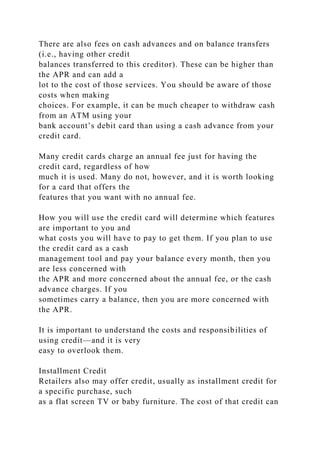 There are also fees on cash advances and on balance transfers
(i.e., having other credit
balances transferred to this creditor). These can be higher than
the APR and can add a
lot to the cost of those services. You should be aware of those
costs when making
choices. For example, it can be much cheaper to withdraw cash
from an ATM using your
bank account’s debit card than using a cash advance from your
credit card.
Many credit cards charge an annual fee just for having the
credit card, regardless of how
much it is used. Many do not, however, and it is worth looking
for a card that offers the
features that you want with no annual fee.
How you will use the credit card will determine which features
are important to you and
what costs you will have to pay to get them. If you plan to use
the credit card as a cash
management tool and pay your balance every month, then you
are less concerned with
the APR and more concerned about the annual fee, or the cash
advance charges. If you
sometimes carry a balance, then you are more concerned with
the APR.
It is important to understand the costs and responsibilities of
using credit—and it is very
easy to overlook them.
Installment Credit
Retailers also may offer credit, usually as installment credit for
a specific purchase, such
as a flat screen TV or baby furniture. The cost of that credit can
 