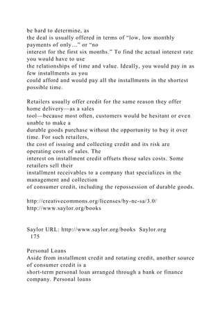 be hard to determine, as
the deal is usually offered in terms of “low, low monthly
payments of only…” or “no
interest for the first six months.” To find the actual interest rate
you would have to use
the relationships of time and value. Ideally, you would pay in as
few installments as you
could afford and would pay all the installments in the shortest
possible time.
Retailers usually offer credit for the same reason they offer
home delivery—as a sales
tool—because most often, customers would be hesitant or even
unable to make a
durable goods purchase without the opportunity to buy it over
time. For such retailers,
the cost of issuing and collecting credit and its risk are
operating costs of sales. The
interest on installment credit offsets those sales costs. Some
retailers sell their
installment receivables to a company that specializes in the
management and collection
of consumer credit, including the repossession of durable goods.
http://creativecommons.org/licenses/by-nc-sa/3.0/
http://www.saylor.org/books
Saylor URL: http://www.saylor.org/books Saylor.org
175
Personal Loans
Aside from installment credit and rotating credit, another source
of consumer credit is a
short-term personal loan arranged through a bank or finance
company. Personal loans
 