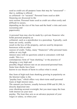 used as credit are all-purpose loans that may be “unsecured”—
that is, nothing is offered
as collateral—or “secured.” Personal loans used as debt
financing are discussed in the
next section. Personal loans used as credit are often costly and
difficult to secure,
depending on the size of the loan and the bank’s risks and costs
(screening and
paperwork).
A personal loan may also be made by a private financier who
holds personal property as
collateral, such as a pawnbroker in a pawnshop. Typically, such
loans are costly, usually
result in the loss of the property, and are used by desperate
borrowers with no other
sources of credit. Today, many “financiers” offer personal loans
online at very high
interest rates with no questions asked to consumers with bad
credit. This is a
contemporary form of “loan sharking,” or the practice of
charging a very high and
possibly illegal interest rate on an unsecured personal loan.
Some loan sharks have been
known to use threats of harm to collect what is owed.
One form of high-tech loan sharking growing in popularity on
the Internet today is the
“payday loan,” which offers very short-term small personal
loans at high interest rates.
The amount you borrow, usually between $500 and $1,500, is
directly deposited into
your checking account overnight, but you must repay the loan
with interest on your next
payday. The loan thus acts as an advance payment of your
wages or salary, so when your
 