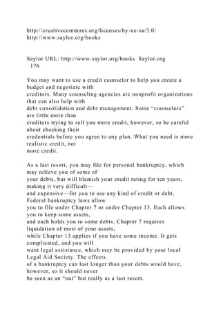 http://creativecommons.org/licenses/by-nc-sa/3.0/
http://www.saylor.org/books
Saylor URL: http://www.saylor.org/books Saylor.org
176
You may want to use a credit counselor to help you create a
budget and negotiate with
creditors. Many counseling agencies are nonprofit organizations
that can also help with
debt consolidation and debt management. Some “counselors”
are little more than
creditors trying to sell you more credit, however, so be careful
about checking their
credentials before you agree to any plan. What you need is more
realistic credit, not
more credit.
As a last resort, you may file for personal bankruptcy, which
may relieve you of some of
your debts, but will blemish your credit rating for ten years,
making it very difficult—
and expensive—for you to use any kind of credit or debt.
Federal bankruptcy laws allow
you to file under Chapter 7 or under Chapter 13. Each allows
you to keep some assets,
and each holds you to some debts. Chapter 7 requires
liquidation of most of your assets,
while Chapter 13 applies if you have some income. It gets
complicated, and you will
want legal assistance, which may be provided by your local
Legal Aid Society. The effects
of a bankruptcy can last longer than your debts would have,
however, so it should never
be seen as an “out” but really as a last resort.
 