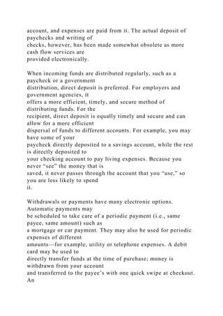 account, and expenses are paid from it. The actual deposit of
paychecks and writing of
checks, however, has been made somewhat obsolete as more
cash flow services are
provided electronically.
When incoming funds are distributed regularly, such as a
paycheck or a government
distribution, direct deposit is preferred. For employers and
government agencies, it
offers a more efficient, timely, and secure method of
distributing funds. For the
recipient, direct deposit is equally timely and secure and can
allow for a more efficient
dispersal of funds to different accounts. For example, you may
have some of your
paycheck directly deposited to a savings account, while the rest
is directly deposited to
your checking account to pay living expenses. Because you
never “see” the money that is
saved, it never passes through the account that you “use,” so
you are less likely to spend
it.
Withdrawals or payments have many electronic options.
Automatic payments may
be scheduled to take care of a periodic payment (i.e., same
payee, same amount) such as
a mortgage or car payment. They may also be used for periodic
expenses of different
amounts—for example, utility or telephone expenses. A debit
card may be used to
directly transfer funds at the time of purchase; money is
withdrawn from your account
and transferred to the payee’s with one quick swipe at checkout.
An
 