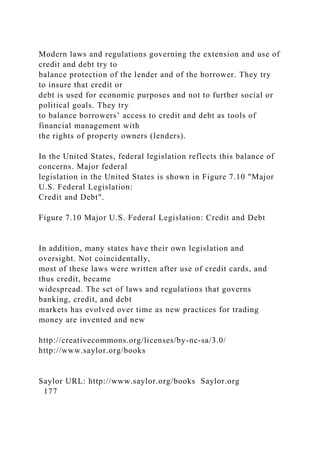 Modern laws and regulations governing the extension and use of
credit and debt try to
balance protection of the lender and of the borrower. They try
to insure that credit or
debt is used for economic purposes and not to further social or
political goals. They try
to balance borrowers’ access to credit and debt as tools of
financial management with
the rights of property owners (lenders).
In the United States, federal legislation reflects this balance of
concerns. Major federal
legislation in the United States is shown in Figure 7.10 "Major
U.S. Federal Legislation:
Credit and Debt".
Figure 7.10 Major U.S. Federal Legislation: Credit and Debt
In addition, many states have their own legislation and
oversight. Not coincidentally,
most of these laws were written after use of credit cards, and
thus credit, became
widespread. The set of laws and regulations that governs
banking, credit, and debt
markets has evolved over time as new practices for trading
money are invented and new
http://creativecommons.org/licenses/by-nc-sa/3.0/
http://www.saylor.org/books
Saylor URL: http://www.saylor.org/books Saylor.org
177
 