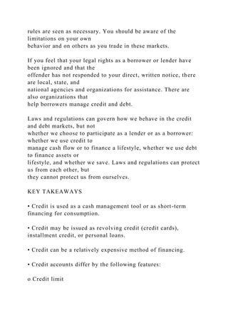 rules are seen as necessary. You should be aware of the
limitations on your own
behavior and on others as you trade in these markets.
If you feel that your legal rights as a borrower or lender have
been ignored and that the
offender has not responded to your direct, written notice, there
are local, state, and
national agencies and organizations for assistance. There are
also organizations that
help borrowers manage credit and debt.
Laws and regulations can govern how we behave in the credit
and debt markets, but not
whether we choose to participate as a lender or as a borrower:
whether we use credit to
manage cash flow or to finance a lifestyle, whether we use debt
to finance assets or
lifestyle, and whether we save. Laws and regulations can protect
us from each other, but
they cannot protect us from ourselves.
KEY TAKEAWAYS
• Credit is used as a cash management tool or as short-term
financing for consumption.
• Credit may be issued as revolving credit (credit cards),
installment credit, or personal loans.
• Credit can be a relatively expensive method of financing.
• Credit accounts differ by the following features:
o Credit limit
 