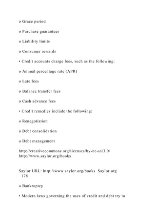 o Grace period
o Purchase guarantees
o Liability limits
o Consumer rewards
• Credit accounts charge fees, such as the following:
o Annual percentage rate (APR)
o Late fees
o Balance transfer fees
o Cash advance fees
• Credit remedies include the following:
o Renegotiation
o Debt consolidation
o Debt management
http://creativecommons.org/licenses/by-nc-sa/3.0/
http://www.saylor.org/books
Saylor URL: http://www.saylor.org/books Saylor.org
178
o Bankruptcy
• Modern laws governing the uses of credit and debt try to
 