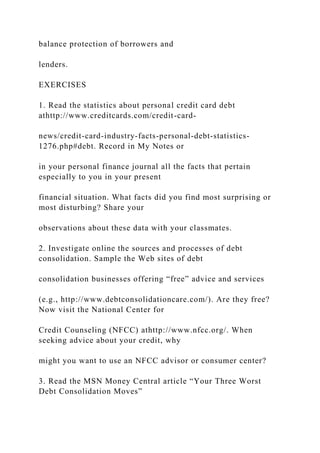 balance protection of borrowers and
lenders.
EXERCISES
1. Read the statistics about personal credit card debt
athttp://www.creditcards.com/credit-card-
news/credit-card-industry-facts-personal-debt-statistics-
1276.php#debt. Record in My Notes or
in your personal finance journal all the facts that pertain
especially to you in your present
financial situation. What facts did you find most surprising or
most disturbing? Share your
observations about these data with your classmates.
2. Investigate online the sources and processes of debt
consolidation. Sample the Web sites of debt
consolidation businesses offering “free” advice and services
(e.g., http://www.debtconsolidationcare.com/). Are they free?
Now visit the National Center for
Credit Counseling (NFCC) athttp://www.nfcc.org/. When
seeking advice about your credit, why
might you want to use an NFCC advisor or consumer center?
3. Read the MSN Money Central article “Your Three Worst
Debt Consolidation Moves”
 