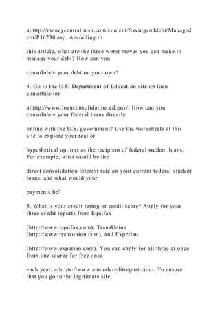 athttp://moneycentral.msn.com/content/Savinganddebt/Managed
ebt/P36230.asp. According to
this article, what are the three worst moves you can make to
manage your debt? How can you
consolidate your debt on your own?
4. Go to the U.S. Department of Education site on loan
consolidation
athttp://www.loanconsolidation.ed.gov/. How can you
consolidate your federal loans directly
online with the U.S. government? Use the worksheets at this
site to explore your real or
hypothetical options as the recipient of federal student loans.
For example, what would be the
direct consolidation interest rate on your current federal student
loans, and what would your
payments be?
5. What is your credit rating or credit score? Apply for your
three credit reports from Equifax
(http://www.equifax.com), TransUnion
(http://www.transunion.com), and Experian
(http://www.experian.com). You can apply for all three at once
from one source for free once
each year, athttps://www.annualcreditreport.com/. To ensure
that you go to the legitimate site,
 