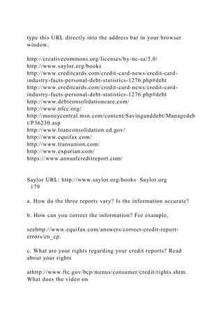type this URL directly into the address bar in your browser
window.
http://creativecommons.org/licenses/by-nc-sa/3.0/
http://www.saylor.org/books
http://www.creditcards.com/credit-card-news/credit-card-
industry-facts-personal-debt-statistics-1276.php#debt
http://www.creditcards.com/credit-card-news/credit-card-
industry-facts-personal-debt-statistics-1276.php#debt
http://www.debtconsolidationcare.com/
http://www.nfcc.org/
http://moneycentral.msn.com/content/Savinganddebt/Managedeb
t/P36230.asp
http://www.loanconsolidation.ed.gov/
http://www.equifax.com/
http://www.transunion.com/
http://www.experian.com/
https://www.annualcreditreport.com/
Saylor URL: http://www.saylor.org/books Saylor.org
179
a. How do the three reports vary? Is the information accurate?
b. How can you correct the information? For example,
seehttp://www.equifax.com/answers/correct-credit-report-
errors/en_cp.
c. What are your rights regarding your credit reports? Read
about your rights
athttp://www.ftc.gov/bcp/menus/consumer/credit/rights.shtm.
What does the video on
 