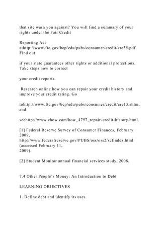 that site warn you against? You will find a summary of your
rights under the Fair Credit
Reporting Act
athttp://www.ftc.gov/bcp/edu/pubs/consumer/credit/cre35.pdf.
Find out
if your state guarantees other rights or additional protections.
Take steps now to correct
your credit reports.
Research online how you can repair your credit history and
improve your credit rating. Go
tohttp://www.ftc.gov/bcp/edu/pubs/consumer/credit/cre13.shtm,
and
seehttp://www.ehow.com/how_4757_repair-credit-history.html.
[1] Federal Reserve Survey of Consumer Finances, February
2009,
http://www.federalreserve.gov/PUBS/oss/oss2/scfindex.html
(accessed February 11,
2009).
[2] Student Monitor annual financial services study, 2008.
7.4 Other People’s Money: An Introduction to Debt
LEARNING OBJECTIVES
1. Define debt and identify its uses.
 