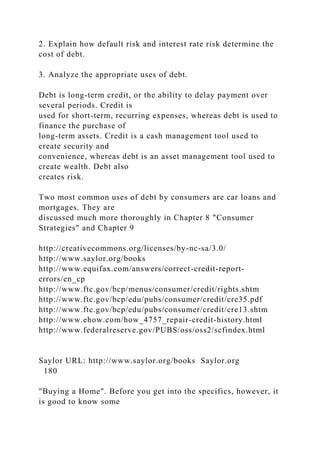 2. Explain how default risk and interest rate risk determine the
cost of debt.
3. Analyze the appropriate uses of debt.
Debt is long-term credit, or the ability to delay payment over
several periods. Credit is
used for short-term, recurring expenses, whereas debt is used to
finance the purchase of
long-term assets. Credit is a cash management tool used to
create security and
convenience, whereas debt is an asset management tool used to
create wealth. Debt also
creates risk.
Two most common uses of debt by consumers are car loans and
mortgages. They are
discussed much more thoroughly in Chapter 8 "Consumer
Strategies" and Chapter 9
http://creativecommons.org/licenses/by-nc-sa/3.0/
http://www.saylor.org/books
http://www.equifax.com/answers/correct-credit-report-
errors/en_cp
http://www.ftc.gov/bcp/menus/consumer/credit/rights.shtm
http://www.ftc.gov/bcp/edu/pubs/consumer/credit/cre35.pdf
http://www.ftc.gov/bcp/edu/pubs/consumer/credit/cre13.shtm
http://www.ehow.com/how_4757_repair-credit-history.html
http://www.federalreserve.gov/PUBS/oss/oss2/scfindex.html
Saylor URL: http://www.saylor.org/books Saylor.org
180
"Buying a Home". Before you get into the specifics, however, it
is good to know some
 