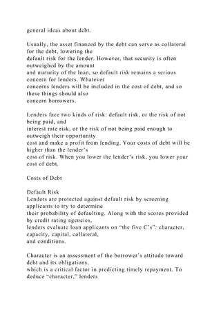 general ideas about debt.
Usually, the asset financed by the debt can serve as collateral
for the debt, lowering the
default risk for the lender. However, that security is often
outweighed by the amount
and maturity of the loan, so default risk remains a serious
concern for lenders. Whatever
concerns lenders will be included in the cost of debt, and so
these things should also
concern borrowers.
Lenders face two kinds of risk: default risk, or the risk of not
being paid, and
interest rate risk, or the risk of not being paid enough to
outweigh their opportunity
cost and make a profit from lending. Your costs of debt will be
higher than the lender’s
cost of risk. When you lower the lender’s risk, you lower your
cost of debt.
Costs of Debt
Default Risk
Lenders are protected against default risk by screening
applicants to try to determine
their probability of defaulting. Along with the scores provided
by credit rating agencies,
lenders evaluate loan applicants on “the five C’s”: character,
capacity, capital, collateral,
and conditions.
Character is an assessment of the borrower’s attitude toward
debt and its obligations,
which is a critical factor in predicting timely repayment. To
deduce “character,” lenders
 