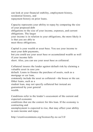 can look at your financial stability, employment history,
residential history, and
repayment history on prior loans.
Capacity represents your ability to repay by comparing the size
of your proposed debt
obligations to the size of your income, expenses, and current
obligations. The larger
your income is in relation to your obligations, the more likely it
is that you are able to
meet those obligations.
Capital is your wealth or asset base. You use your income to
meet your debt payments,
but you could use your asset base or accumulated wealth as well
if your income falls
short. Also, you can use your asset base as collateral.
Collateral insures the lender against default risk by claiming a
valuable asset in case you
default. Loans to finance the purchase of assets, such as a
mortgage or car loan,
commonly include the asset as collateral—the house or the car.
Other loans, such as a
student loan, may not specify collateral but instead are
guaranteed by your general
wealth.
Conditions refer to the lender’s assessment of the current and
expected economic
conditions that are the context for this loan. If the economy is
contracting and
unemployment is expected to rise, that may affect your ability
to earn income and repay
http://creativecommons.org/licenses/by-nc-sa/3.0/
 