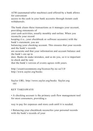 ATM (automated teller machine) card offered by a bank allows
for convenient
access to the cash in your bank accounts through instant cash
withdrawals.
The bank clears these transactions as it manages your account,
providing statements of
your cash activities, usually monthly and online. When you
reconcile your record
keeping (i.e., your checkbook or software accounts) with the
bank’s statement, you are
balancing your checking account. This ensures that your records
and the bank’s records
are accurate and that your information and account balance and
the bank’s are up to
date. Banks do make mistakes, and so do you, so it is important
to check and be sure
that the bank’s version of events agrees with yours.
http://creativecommons.org/licenses/by-nc-sa/3.0/
http://www.saylor.org/books
Saylor URL: http://www.saylor.org/books Saylor.org
161
KEY TAKEAWAYS
• A checking account is the primary cash flow management tool
for most consumers, providing a
way to pay for expenses and store cash until it is needed.
• Balancing your checkbook reconciles your personal records
with the bank’s records of your
 