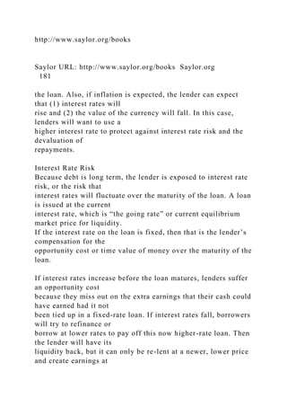 http://www.saylor.org/books
Saylor URL: http://www.saylor.org/books Saylor.org
181
the loan. Also, if inflation is expected, the lender can expect
that (1) interest rates will
rise and (2) the value of the currency will fall. In this case,
lenders will want to use a
higher interest rate to protect against interest rate risk and the
devaluation of
repayments.
Interest Rate Risk
Because debt is long term, the lender is exposed to interest rate
risk, or the risk that
interest rates will fluctuate over the maturity of the loan. A loan
is issued at the current
interest rate, which is “the going rate” or current equilibrium
market price for liquidity.
If the interest rate on the loan is fixed, then that is the lender’s
compensation for the
opportunity cost or time value of money over the maturity of the
loan.
If interest rates increase before the loan matures, lenders suffer
an opportunity cost
because they miss out on the extra earnings that their cash could
have earned had it not
been tied up in a fixed-rate loan. If interest rates fall, borrowers
will try to refinance or
borrow at lower rates to pay off this now higher-rate loan. Then
the lender will have its
liquidity back, but it can only be re-lent at a newer, lower price
and create earnings at
 