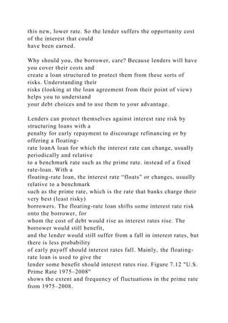 this new, lower rate. So the lender suffers the opportunity cost
of the interest that could
have been earned.
Why should you, the borrower, care? Because lenders will have
you cover their costs and
create a loan structured to protect them from these sorts of
risks. Understanding their
risks (looking at the loan agreement from their point of view)
helps you to understand
your debt choices and to use them to your advantage.
Lenders can protect themselves against interest rate risk by
structuring loans with a
penalty for early repayment to discourage refinancing or by
offering a floating-
rate loanA loan for which the interest rate can change, usually
periodically and relative
to a benchmark rate such as the prime rate. instead of a fixed
rate-loan. With a
floating-rate loan, the interest rate “floats” or changes, usually
relative to a benchmark
such as the prime rate, which is the rate that banks charge their
very best (least risky)
borrowers. The floating-rate loan shifts some interest rate risk
onto the borrower, for
whom the cost of debt would rise as interest rates rise. The
borrower would still benefit,
and the lender would still suffer from a fall in interest rates, but
there is less probability
of early payoff should interest rates fall. Mainly, the floating-
rate loan is used to give the
lender some benefit should interest rates rise. Figure 7.12 "U.S.
Prime Rate 1975–2008"
shows the extent and frequency of fluctuations in the prime rate
from 1975–2008.
 