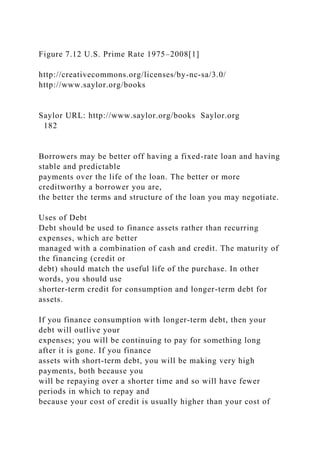 Figure 7.12 U.S. Prime Rate 1975–2008[1]
http://creativecommons.org/licenses/by-nc-sa/3.0/
http://www.saylor.org/books
Saylor URL: http://www.saylor.org/books Saylor.org
182
Borrowers may be better off having a fixed-rate loan and having
stable and predictable
payments over the life of the loan. The better or more
creditworthy a borrower you are,
the better the terms and structure of the loan you may negotiate.
Uses of Debt
Debt should be used to finance assets rather than recurring
expenses, which are better
managed with a combination of cash and credit. The maturity of
the financing (credit or
debt) should match the useful life of the purchase. In other
words, you should use
shorter-term credit for consumption and longer-term debt for
assets.
If you finance consumption with longer-term debt, then your
debt will outlive your
expenses; you will be continuing to pay for something long
after it is gone. If you finance
assets with short-term debt, you will be making very high
payments, both because you
will be repaying over a shorter time and so will have fewer
periods in which to repay and
because your cost of credit is usually higher than your cost of
 