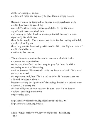 debt, for example, annual
credit card rates are typically higher than mortgage rates.
Borrowers may be tempted to finance asset purchases with
credit, however, to avoid the
more difficult screening process of debt. Given the more
significant investment of time
and money in debt, lenders screen potential borrowers more
rigorously for debt than
they do for credit. The transaction costs for borrowing with debt
are therefore higher
than they are for borrowing with credit. Still, the higher costs of
credit should be a
caution to borrowers.
The main reason not to finance expenses with debt is that
expenses are expected to
recur, and therefore the best way to pay for them is with a
recurring source of financing,
such as income. The cost of credit can be minimized if it is used
merely as a cash
management tool, but if it is used as debt, if interest costs are
allowed to accrue, then it
becomes a very costly form of financing, because it creates new
expense (interest) and
further obligates future income. In turn, that limits future
choices, creating even more
opportunity cost.
http://creativecommons.org/licenses/by-nc-sa/3.0/
http://www.saylor.org/books
Saylor URL: http://www.saylor.org/books Saylor.org
183
 