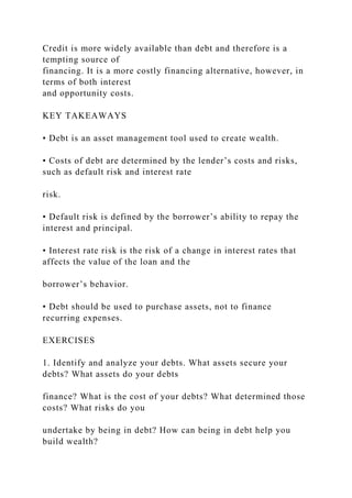 Credit is more widely available than debt and therefore is a
tempting source of
financing. It is a more costly financing alternative, however, in
terms of both interest
and opportunity costs.
KEY TAKEAWAYS
• Debt is an asset management tool used to create wealth.
• Costs of debt are determined by the lender’s costs and risks,
such as default risk and interest rate
risk.
• Default risk is defined by the borrower’s ability to repay the
interest and principal.
• Interest rate risk is the risk of a change in interest rates that
affects the value of the loan and the
borrower’s behavior.
• Debt should be used to purchase assets, not to finance
recurring expenses.
EXERCISES
1. Identify and analyze your debts. What assets secure your
debts? What assets do your debts
finance? What is the cost of your debts? What determined those
costs? What risks do you
undertake by being in debt? How can being in debt help you
build wealth?
 