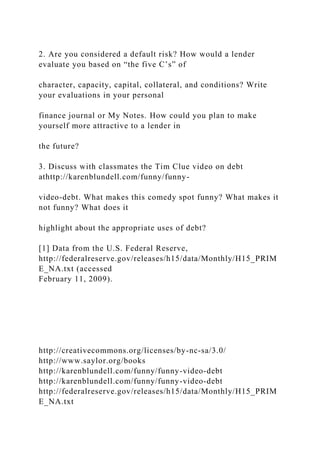 2. Are you considered a default risk? How would a lender
evaluate you based on “the five C’s” of
character, capacity, capital, collateral, and conditions? Write
your evaluations in your personal
finance journal or My Notes. How could you plan to make
yourself more attractive to a lender in
the future?
3. Discuss with classmates the Tim Clue video on debt
athttp://karenblundell.com/funny/funny-
video-debt. What makes this comedy spot funny? What makes it
not funny? What does it
highlight about the appropriate uses of debt?
[1] Data from the U.S. Federal Reserve,
http://federalreserve.gov/releases/h15/data/Monthly/H15_PRIM
E_NA.txt (accessed
February 11, 2009).
http://creativecommons.org/licenses/by-nc-sa/3.0/
http://www.saylor.org/books
http://karenblundell.com/funny/funny-video-debt
http://karenblundell.com/funny/funny-video-debt
http://federalreserve.gov/releases/h15/data/Monthly/H15_PRIM
E_NA.txt
 