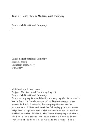 Running Head: Danone Multinational Company
1
Danone Multinational Company
3
Danone Multinational Company
Nicole Jensen
Grantham University
8/16/2019
Multinational Management
Project: Multinational Company Project
Danone Multinational Company
Danone company is a multinational company that is located in
North America. Headquarters of the Danone company are
located in Paris. Recently, the company focuses on the
production and distribution of the following products: water,
baby food, dairy products which are fresh as well as well as
medical nutrition. Vision of the Danone company one planet,
one health. This means that the company is believes in the
provision of foods as well as water to the ecosystem in a
 