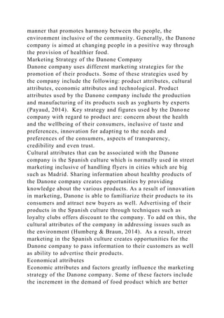 manner that promotes harmony between the people, the
environment inclusive of the community. Generally, the Danone
company is aimed at changing people in a positive way through
the provision of healthier food.
Marketing Strategy of the Danone Company
Danone company uses different marketing strategies for the
promotion of their products. Some of these strategies used by
the company include the following: product attributes, cultural
attributes, economic attributes and technological. Product
attributes used by the Danone company include the production
and manufacturing of its products such as yoghurts by experts
(Payaud, 2014). Key strategy and figures used by the Danone
company with regard to product are: concern about the health
and the wellbeing of their consumers, inclusive of taste and
preferences, innovation for adapting to the needs and
preferences of the consumers, aspects of transparency,
credibility and even trust.
Cultural attributes that can be associated with the Danone
company is the Spanish culture which is normally used in street
marketing inclusive of handling flyers in cities which are big
such as Madrid. Sharing information about healthy products of
the Danone company creates opportunities by providing
knowledge about the various products. As a result of innovation
in marketing, Danone is able to familiarize their products to its
consumers and attract new buyers as well. Advertising of their
products in the Spanish culture through techniques such as
loyalty clubs offers discount to the company. To add on this, the
cultural attributes of the company in addressing issues such as
the environment (Humberg & Braun, 2014). As a result, street
marketing in the Spanish culture creates opportunities for the
Danone company to pass information to their customers as well
as ability to advertise their products.
Economical attributes
Economic attributes and factors greatly influence the marketing
strategy of the Danone company. Some of these factors include
the increment in the demand of food product which are better
 