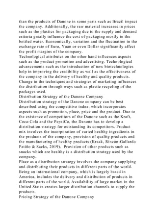 than the products of Danone in some parts such as Brazil impact
the company. Additionally, the raw material increases in prices
such as the plastics for packaging due to the supply and demand
criteria greatly influence the cost of packaging mostly in the
bottled water. Economically, variation and the fluctuation in the
exchange rate of Euro, Yuan or even Dollar significantly affect
the profit margins of the company.
Technological attributes on the other hand influences aspects
such as the product promotion and advertising. Technological
advancements such as the introduction of new biotechnologies
help in improving the credibility as well as the effectiveness of
the company in the delivery of healthy and quality products.
Change in the techniques and strategies of marketing influences
the distribution through ways such as plastic recycling of the
packages used.
Distribution Strategy of the Danone Company
Distribution strategy of the Danone company can be best
described using the competitive index, which incorporates
aspects such as promotion, place, price and the product. Due to
the existence of competitors of the Danone such as the Kraft,
Coca-Cola and the PepsiCo, the Danone has to develop a
distribution strategy for outstanding its competitors. Product
mix involves the incorporation of varied healthy ingredients in
the products of the company, provision of quality products and
the manufacturing of healthy products (Kraak, Rincón‐Gallardo
Patiño & Sacks, 2019). Provision of other products such as
snacks which are healthy is a distribution strategy used by the
company.
Place as a distribution strategy involves the company supplying
and distributing their products in different parts of the world.
Being an international company, which is largely based in
America, includes the delivery and distribution of products in
different parts of the world. Availability of large market in the
United States creates larger distribution channels to supply the
products.
Pricing Strategy of the Danone Company
 