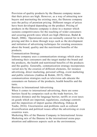 Provision of quality products by the Danone company means
that their prices are high. However, as a way of attracting new
buyers and marinating the existing ones, the Danone company
uses the policy of premium pricing. Different ranges of prices
have been developed depending on the product. Pricing of
products in the Danone company is done in a manner which
sustains competitiveness for the reaching of wider consumers
and securing growth rates which are high (Melewar, Badal &
Small, 2006). Operational costs are normally catered for in the
pricing and this is done through ways such as the development
and initiation of advertising techniques for creating awareness
about the brand, quality and the nutritional benefits of the
products.
Communication Strategy
Danone company uses a communication strategy which aims at
informing their consumers and the target market the brand and
the products, the health and nutritional benefits of the products
and the quality. Generally, communication strategy incorporates
varied mix by the creation of different elements, for instance
advertising, direct marketing, personal selling, event marketing
and public relations (Aakhus & Bzdak, 2015). Other
communication strategies such as television ads educate the
consumers on features of the products, health benefits and the
taste.
Barriers in International Advertising
When it comes to international advertising, there are some
barriers faced by companies such as the trade barriers, for
instance distance and the language barrier, tariffs or even taxes
on goods which are imported, regulations, exchange controls
and the imposition of import quotas (Heinberg, Ozkaya &
Taube, 2016). Uncertainties and problems such as cultural
diversification and political issues affect the advertising or even
countries wars.
Marketing Mix of the Danone Company in International Arena
Marketing mix of the Danone in the international arena pays
attention and addresses aspects such as the environment,
 