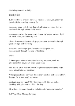 checking account activity.
EXERCISES
1. In My Notes or your personal finance journal, inventory in
detail all the vehicles you use for
managing your cash flows. Include all your accounts that are
mediated through banks and finance
companies. Also, list your cards issued by banks, such as debit
or ATM cards, and identify any
direct deposits and automatic payments that are made through
your savings and checking
accounts. How might you further enhance your cash
management through the use of banking
tools?
2. Does your bank offer online banking services, such as
electronic bill payment? View your bank
and others (such as http://www.ingdirect.com) online to learn
more about Internet banking.
What products and services do online branches and banks offer?
Do you (or would you) use those
products and services? Why (or why not)? Discuss online
banking with classmates. What do they
identify as the main benefits and risks of electronic banking?
7.2 Your Own Money: Savings
 