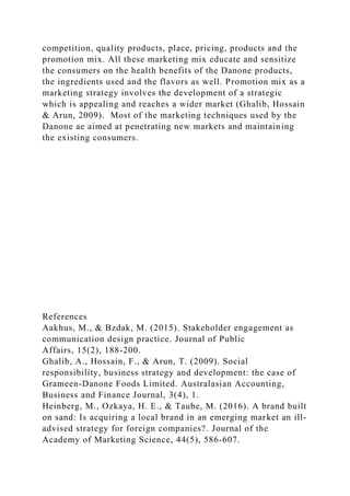 competition, quality products, place, pricing, products and the
promotion mix. All these marketing mix educate and sensitize
the consumers on the health benefits of the Danone products,
the ingredients used and the flavors as well. Promotion mix as a
marketing strategy involves the development of a strategic
which is appealing and reaches a wider market (Ghalib, Hossain
& Arun, 2009). Most of the marketing techniques used by the
Danone ae aimed at penetrating new markets and maintaining
the existing consumers.
References
Aakhus, M., & Bzdak, M. (2015). Stakeholder engagement as
communication design practice. Journal of Public
Affairs, 15(2), 188-200.
Ghalib, A., Hossain, F., & Arun, T. (2009). Social
responsibility, business strategy and development: the case of
Grameen-Danone Foods Limited. Australasian Accounting,
Business and Finance Journal, 3(4), 1.
Heinberg, M., Ozkaya, H. E., & Taube, M. (2016). A brand built
on sand: Is acquiring a local brand in an emerging market an ill-
advised strategy for foreign companies?. Journal of the
Academy of Marketing Science, 44(5), 586-607.
 