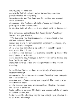 rallying cry for rebellion
against the British colonial authority, and the colonists
protested taxes on everything
from stamps to tea. The American Revolution was as much
about economic
democracy—the fundamental right of every individual to
participate in the economy and
to own the fruits of labor—as it was about political democracy.
It is perhaps no coincidence that Adam Smith’s Wealth of
Nations was published in
1776, the same year that independence was declared in the
thirteen colonies. Smith
recognized a role for government in a market-based economy,
but societies have argued
about what that role should be and how it should be paid for
ever since. The U.S. tax
code is based on the idea that everyone should help finance the
government according to
one’s ability to pay. Changes in how “everyone” is defined and
how “ability to pay” is
measured have led to tax law changes that keep the system
evolving.
In the United States, tax laws are written by Congress and
therefore through
compromise. As views on government financing have changed,
tax laws have been
amended and refined, enacted and repealed. The result is a tax
code that can seem
overly complex and even unreasonable or illogical. However,
the system is based on
logic and has a purpose. The better you understand the elements
of the tax system, the
better you will understand how to live with it—and plan for it—
to your best advantage.
 
