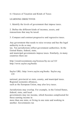 6.1 Sources of Taxation and Kinds of Taxes
LEARNING OBJECTIVES
1. Identify the levels of government that impose taxes.
2. Define the different kinds of incomes, assets, and
transactions that may be taxed.
3. Compare and contrast progressive and regressive taxes.
Any government that needs to raise revenue and has the legal
authority to do so may
tax. Tax jurisdictions reflect government authorities. In the
United States, federal, state,
and municipal governments impose taxes. Similarly, in many
countries there are
http://creativecommons.org/licenses/by-nc-sa/3.0/
http://www.saylor.org/books
Saylor URL: http://www.saylor.org/books Saylor.org
135
national, provincial or state, county, and municipal taxes.
Regional economic alliances,
such as the European Union, may also levy taxes.
Jurisdictions may overlap. For example, in the United States,
federal, state, and local
governments may tax income, which becomes complicated for
those earning income in
more than one state, or living in one state and working in
another. Governments tax
 
