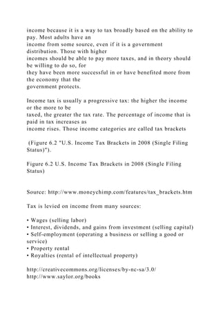 income because it is a way to tax broadly based on the ability to
pay. Most adults have an
income from some source, even if it is a government
distribution. Those with higher
incomes should be able to pay more taxes, and in theory should
be willing to do so, for
they have been more successful in or have benefited more from
the economy that the
government protects.
Income tax is usually a progressive tax: the higher the income
or the more to be
taxed, the greater the tax rate. The percentage of income that is
paid in tax increases as
income rises. Those income categories are called tax brackets
(Figure 6.2 "U.S. Income Tax Brackets in 2008 (Single Filing
Status)").
Figure 6.2 U.S. Income Tax Brackets in 2008 (Single Filing
Status)
Source: http://www.moneychimp.com/features/tax_brackets.htm
Tax is levied on income from many sources:
• Wages (selling labor)
• Interest, dividends, and gains from investment (selling capital)
• Self-employment (operating a business or selling a good or
service)
• Property rental
• Royalties (rental of intellectual property)
http://creativecommons.org/licenses/by-nc-sa/3.0/
http://www.saylor.org/books
 