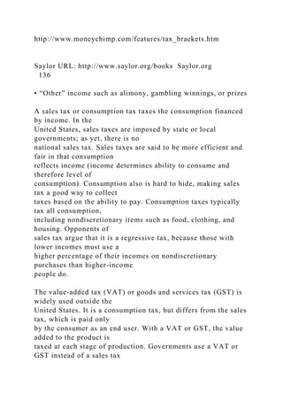 http://www.moneychimp.com/features/tax_brackets.htm
Saylor URL: http://www.saylor.org/books Saylor.org
136
• “Other” income such as alimony, gambling winnings, or prizes
A sales tax or consumption tax taxes the consumption financed
by income. In the
United States, sales taxes are imposed by state or local
governments; as yet, there is no
national sales tax. Sales taxes are said to be more efficient and
fair in that consumption
reflects income (income determines ability to consume and
therefore level of
consumption). Consumption also is hard to hide, making sales
tax a good way to collect
taxes based on the ability to pay. Consumption taxes typically
tax all consumption,
including nondiscretionary items such as food, clothing, and
housing. Opponents of
sales tax argue that it is a regressive tax, because those with
lower incomes must use a
higher percentage of their incomes on nondiscretionary
purchases than higher-income
people do.
The value-added tax (VAT) or goods and services tax (GST) is
widely used outside the
United States. It is a consumption tax, but differs from the sales
tax, which is paid only
by the consumer as an end user. With a VAT or GST, the value
added to the product is
taxed at each stage of production. Governments use a VAT or
GST instead of a sales tax
 