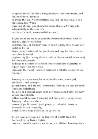 to spread the tax burden among producers and consumers, and
thus to reduce incentive
to evade the tax. A consumption tax, like the sales tax, it is a
regressive tax. When
traveling abroad, you should be aware that a VAT may add
substantially to the cost of a
purchase (a meal, accommodations, etc.).
Excise taxes are taxes on specific consumption items such as
alcohol, cigarettes, motor
vehicles, fuel, or highway use. In some states, excise taxes are
justified by the
discretionary nature of the purchases and may be criticized as
exercises in social
engineering (i.e., using the tax code to dictate social behaviors).
For example, people
addicted to nicotine or alcohol tend to purchase cigarettes or
liquor even if an excise tax
increases their cost—and are therefore a reliable source of tax
revenue.
Property taxes are used by more local—state, municipal,
provincial, and county—
governments, and are most commonly imposed on real property
(land and buildings)
but also on personal assets such as vehicles and boats. Property
values theoretically
reflect wealth (accrued income) and thus ability to pay taxes.
Property values are also a
matter of public record (real property is deeded, boats or
automobiles are licensed),
which allows more efficient tax collection.
Estate taxes are taxes on the transfer of wealth from the
deceased to the living. Estate
taxes are usually imposed on the very wealthiest based on their
 