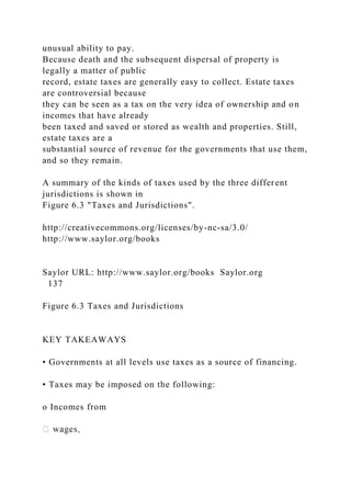 unusual ability to pay.
Because death and the subsequent dispersal of property is
legally a matter of public
record, estate taxes are generally easy to collect. Estate taxes
are controversial because
they can be seen as a tax on the very idea of ownership and on
incomes that have already
been taxed and saved or stored as wealth and properties. Still,
estate taxes are a
substantial source of revenue for the governments that use them,
and so they remain.
A summary of the kinds of taxes used by the three different
jurisdictions is shown in
Figure 6.3 "Taxes and Jurisdictions".
http://creativecommons.org/licenses/by-nc-sa/3.0/
http://www.saylor.org/books
Saylor URL: http://www.saylor.org/books Saylor.org
137
Figure 6.3 Taxes and Jurisdictions
KEY TAKEAWAYS
• Governments at all levels use taxes as a source of financing.
• Taxes may be imposed on the following:
o Incomes from
 