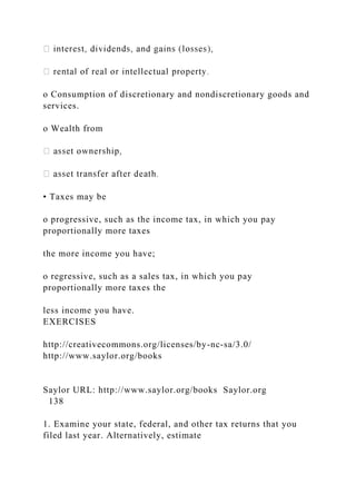 o Consumption of discretionary and nondiscretionary goods and
services.
o Wealth from
• Taxes may be
o progressive, such as the income tax, in which you pay
proportionally more taxes
the more income you have;
o regressive, such as a sales tax, in which you pay
proportionally more taxes the
less income you have.
EXERCISES
http://creativecommons.org/licenses/by-nc-sa/3.0/
http://www.saylor.org/books
Saylor URL: http://www.saylor.org/books Saylor.org
138
1. Examine your state, federal, and other tax returns that you
filed last year. Alternatively, estimate
 