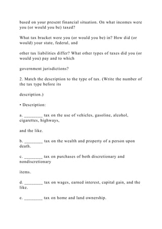 based on your present financial situation. On what incomes were
you (or would you be) taxed?
What tax bracket were you (or would you be) in? How did (or
would) your state, federal, and
other tax liabilities differ? What other types of taxes did you (or
would you) pay and to which
government jurisdictions?
2. Match the description to the type of tax. (Write the number of
the tax type before its
description.)
• Description:
a. ________ tax on the use of vehicles, gasoline, alcohol,
cigarettes, highways,
and the like.
b. ________ tax on the wealth and property of a person upon
death.
c. ________ tax on purchases of both discretionary and
nondiscretionary
items.
d. ________ tax on wages, earned interest, capital gain, and the
like.
e. ________ tax on home and land ownership.
 