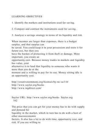 LEARNING OBJECTIVES
1. Identify the markets and institutions used for saving.
2. Compare and contrast the instruments used for saving.
3. Analyze a savings strategy in terms of its liquidity and risk.
When incomes are larger than expenses, there is a budget
surplus, and that surplus can
be saved. You could keep it in your possession and store it for
future use, but then you
have the burden of protecting it from theft or damage. More
important, you create an
opportunity cost. Because money trades in markets and liquidity
has value, your
alternative is to lend that liquidity to someone who wants it
more than you do at the
moment and is willing to pay for its use. Money sitting idle is
an opportunity cost.
http://creativecommons.org/licenses/by-nc-sa/3.0/
http://www.saylor.org/books
http://www.ingdirect.com/
Saylor URL: http://www.saylor.org/books Saylor.org
162
The price that you can get for your money has to do with supply
and demand for
liquidity in the market, which in turn has to do with a host of
other macroeconomic
factors. It also has a lot to do with time, opportunity cost, and
risk. If you are willing to
 