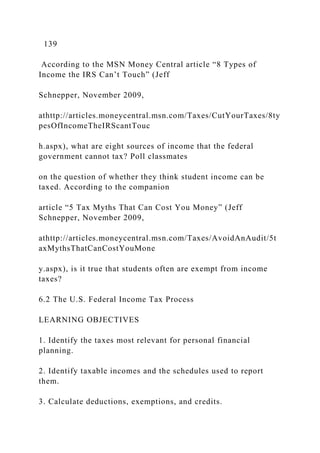 139
According to the MSN Money Central article “8 Types of
Income the IRS Can’t Touch” (Jeff
Schnepper, November 2009,
athttp://articles.moneycentral.msn.com/Taxes/CutYourTaxes/8ty
pesOfIncomeTheIRScantTouc
h.aspx), what are eight sources of income that the federal
government cannot tax? Poll classmates
on the question of whether they think student income can be
taxed. According to the companion
article “5 Tax Myths That Can Cost You Money” (Jeff
Schnepper, November 2009,
athttp://articles.moneycentral.msn.com/Taxes/AvoidAnAudit/5t
axMythsThatCanCostYouMone
y.aspx), is it true that students often are exempt from income
taxes?
6.2 The U.S. Federal Income Tax Process
LEARNING OBJECTIVES
1. Identify the taxes most relevant for personal financial
planning.
2. Identify taxable incomes and the schedules used to report
them.
3. Calculate deductions, exemptions, and credits.
 