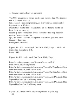 4. Compare methods of tax payment.
The U.S. government relies most on an income tax. The income
tax is the most relevant
for personal financial planning, as everyone has some sort of
income over a lifetime.
Most states model their tax systems on the federal model or
base their tax rates on
federally defined income. While the estate tax may become
more of a concern as you
age, the federal income tax system will affect you and your
financial decisions
throughout your life.
Figure 6.4 "U.S. Individual Tax Form 1040, Page 1" shows an
individual tax return, U.S.
Form 1040.
Figure 6.4 U.S. Individual Tax Form 1040, Page 1
http://creativecommons.org/licenses/by-nc-sa/3.0/
http://www.saylor.org/books
http://articles.moneycentral.msn.com/Taxes/CutYourTaxes/8typ
esOfIncomeTheIRScantTouch.aspx
http://articles.moneycentral.msn.com/Taxes/CutYourTaxes/8typ
esOfIncomeTheIRScantTouch.aspx
http://articles.moneycentral.msn.com/Taxes/AvoidAnAudit/5tax
MythsThatCanCostYouMoney.aspx
http://articles.moneycentral.msn.com/Taxes/AvoidAnAudit/5tax
MythsThatCanCostYouMoney.aspx
Saylor URL: http://www.saylor.org/books Saylor.org
140
 