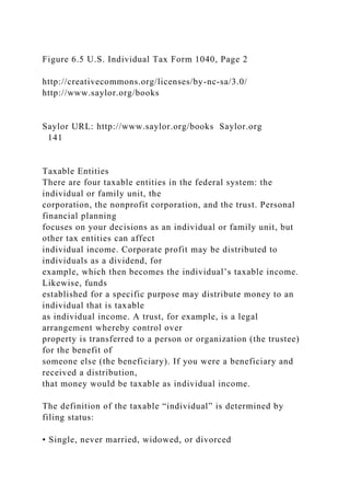 Figure 6.5 U.S. Individual Tax Form 1040, Page 2
http://creativecommons.org/licenses/by-nc-sa/3.0/
http://www.saylor.org/books
Saylor URL: http://www.saylor.org/books Saylor.org
141
Taxable Entities
There are four taxable entities in the federal system: the
individual or family unit, the
corporation, the nonprofit corporation, and the trust. Personal
financial planning
focuses on your decisions as an individual or family unit, but
other tax entities can affect
individual income. Corporate profit may be distributed to
individuals as a dividend, for
example, which then becomes the individual’s taxable income.
Likewise, funds
established for a specific purpose may distribute money to an
individual that is taxable
as individual income. A trust, for example, is a legal
arrangement whereby control over
property is transferred to a person or organization (the trustee)
for the benefit of
someone else (the beneficiary). If you were a beneficiary and
received a distribution,
that money would be taxable as individual income.
The definition of the taxable “individual” is determined by
filing status:
• Single, never married, widowed, or divorced
 