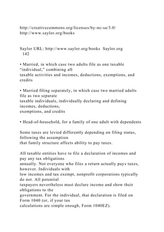 http://creativecommons.org/licenses/by-nc-sa/3.0/
http://www.saylor.org/books
Saylor URL: http://www.saylor.org/books Saylor.org
142
• Married, in which case two adults file as one taxable
“individual,” combining all
taxable activities and incomes, deductions, exemptions, and
credits
• Married filing separately, in which case two married adults
file as two separate
taxable individuals, individually declaring and defining
incomes, deductions,
exemptions, and credits
• Head-of-household, for a family of one adult with dependents
Some taxes are levied differently depending on filing status,
following the assumption
that family structure affects ability to pay taxes.
All taxable entities have to file a declaration of incomes and
pay any tax obligations
annually. Not everyone who files a return actually pays taxes,
however. Individuals with
low incomes and tax exempt, nonprofit corporations typically
do not. All potential
taxpayers nevertheless must declare income and show their
obligations to the
government. For the individual, that declaration is filed on
Form 1040 (or, if your tax
calculations are simple enough, Form 1040EZ).
 
