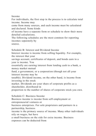 Income
For individuals, the first step in the process is to calculate total
income. Income may
come from many sources, and each income must be calculated
and declared. Some kinds
of income have a separate form or schedule to show their more
detailed calculations.
The following schedules are the most common for reporting
incomes separately by
source.
Schedule B: Interest and Dividend Income
Interest income is income from selling liquidity. For example,
the interest that your
savings account, certificates of deposit, and bonds earn in a
year is income. You
essentially are earning interest from lending cash to a bank, a
money market mutual
fund, a government, or a corporation (though not all your
interest income may be
taxable). Dividend income, on the other hand, is income from
investing in the stock
market. Dividends are your share of corporate profits as a
shareholder, distributed in
proportion to the number of shares of corporate stock you own.
Schedule C: Business Income
Business income is income from self-employment or
entrepreneurial ventures or
business enterprises. For sole proprietors and partners in a
partnership, business
income is the primary source of income. Many other individuals
rely on wages, but have
a small business on the side for extra income. Business
expenses can be deducted from
 
