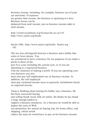 business income, including, for example, business use of your
car and home. If expenses
are greater than income, the business is operating at a loss.
Business losses can be
deducted from total income, just as business income adds to
total income.
http://creativecommons.org/licenses/by-nc-sa/3.0/
http://www.saylor.org/books
Saylor URL: http://www.saylor.org/books Saylor.org
143
The tax laws distinguish between a business and a hobby that
earns or loses money. You
are considered to have a business for tax purposes if you made a
profit in three of the
past five years including the current year, or if you are
operating as a registered business
with the intention of making a profit. If you are operating your
own business you also
must also pay self-employment tax on business income. In
addition, the self-employed
must pay estimated income taxes in quarterly installments based
on expected income.
Tariq is thinking about turning his hobby into a business. He
has been successful buying
and selling South Asian folk art online. He thinks he has found
a large enough market to
support a business enterprise. As a business he would be able to
deduct the costs of Web
site promotion, his annual art buying trip, his home office, and
shipping, which would
reduce the taxes he would have to pay on his business income.
 