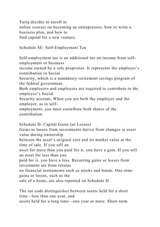 Tariq decides to enroll in
online courses on becoming an entrepreneur, how to write a
business plan, and how to
find capital for a new venture.
Schedule SE: Self-Employment Tax
Self-employment tax is an additional tax on income from self-
employment or business
income earned by a sole proprietor. It represents the employer’s
contribution to Social
Security, which is a mandatory retirement savings program of
the federal government.
Both employers and employees are required to contribute to the
employee’s Social
Security account. When you are both the employee and the
employer, as in self-
employment, you must contribute both shares of the
contribution.
Schedule D: Capital Gains (or Losses)
Gains or losses from investments derive from changes in asset
value during ownership
between the asset’s original cost and its market value at the
time of sale. If you sell an
asset for more than you paid for it, you have a gain. If you sell
an asset for less than you
paid for it, you have a loss. Recurring gains or losses from
investment are from returns
on financial instruments such as stocks and bonds. One-time
gains or losses, such as the
sale of a home, are also reported on Schedule D.
The tax code distinguishes between assets held for a short
time—less than one year, and
assets held for a long time—one year or more. Short-term
 