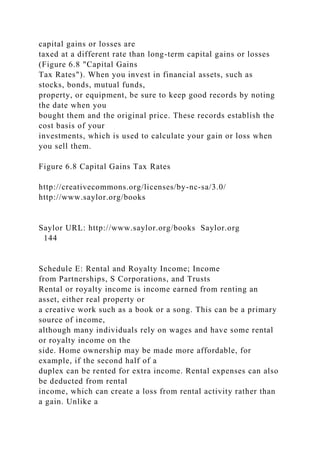 capital gains or losses are
taxed at a different rate than long-term capital gains or losses
(Figure 6.8 "Capital Gains
Tax Rates"). When you invest in financial assets, such as
stocks, bonds, mutual funds,
property, or equipment, be sure to keep good records by noting
the date when you
bought them and the original price. These records establish the
cost basis of your
investments, which is used to calculate your gain or loss when
you sell them.
Figure 6.8 Capital Gains Tax Rates
http://creativecommons.org/licenses/by-nc-sa/3.0/
http://www.saylor.org/books
Saylor URL: http://www.saylor.org/books Saylor.org
144
Schedule E: Rental and Royalty Income; Income
from Partnerships, S Corporations, and Trusts
Rental or royalty income is income earned from renting an
asset, either real property or
a creative work such as a book or a song. This can be a primary
source of income,
although many individuals rely on wages and have some rental
or royalty income on the
side. Home ownership may be made more affordable, for
example, if the second half of a
duplex can be rented for extra income. Rental expenses can also
be deducted from rental
income, which can create a loss from rental activity rather than
a gain. Unlike a
 