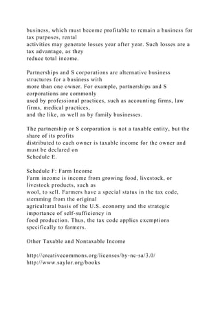 business, which must become profitable to remain a business for
tax purposes, rental
activities may generate losses year after year. Such losses are a
tax advantage, as they
reduce total income.
Partnerships and S corporations are alternative business
structures for a business with
more than one owner. For example, partnerships and S
corporations are commonly
used by professional practices, such as accounting firms, law
firms, medical practices,
and the like, as well as by family businesses.
The partnership or S corporation is not a taxable entity, but the
share of its profits
distributed to each owner is taxable income for the owner and
must be declared on
Schedule E.
Schedule F: Farm Income
Farm income is income from growing food, livestock, or
livestock products, such as
wool, to sell. Farmers have a special status in the tax code,
stemming from the original
agricultural basis of the U.S. economy and the strategic
importance of self-sufficiency in
food production. Thus, the tax code applies exemptions
specifically to farmers.
Other Taxable and Nontaxable Income
http://creativecommons.org/licenses/by-nc-sa/3.0/
http://www.saylor.org/books
 