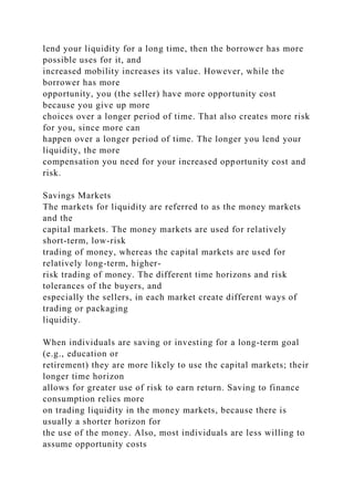 lend your liquidity for a long time, then the borrower has more
possible uses for it, and
increased mobility increases its value. However, while the
borrower has more
opportunity, you (the seller) have more opportunity cost
because you give up more
choices over a longer period of time. That also creates more risk
for you, since more can
happen over a longer period of time. The longer you lend your
liquidity, the more
compensation you need for your increased opportunity cost and
risk.
Savings Markets
The markets for liquidity are referred to as the money markets
and the
capital markets. The money markets are used for relatively
short-term, low-risk
trading of money, whereas the capital markets are used for
relatively long-term, higher-
risk trading of money. The different time horizons and risk
tolerances of the buyers, and
especially the sellers, in each market create different ways of
trading or packaging
liquidity.
When individuals are saving or investing for a long-term goal
(e.g., education or
retirement) they are more likely to use the capital markets; their
longer time horizon
allows for greater use of risk to earn return. Saving to finance
consumption relies more
on trading liquidity in the money markets, because there is
usually a shorter horizon for
the use of the money. Also, most individuals are less willing to
assume opportunity costs
 